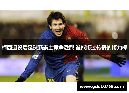 梅西退役后足球新霸主竞争激烈 谁能接过传奇的接力棒